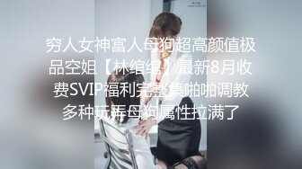 穷人女神富人母狗超高颜值极品空姐【林绾绾】最新8月收费SVIP福利完整集啪啪调教多种玩弄母狗属性拉满了