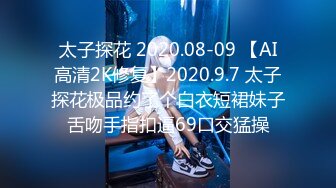 太子探花 2020.08-09 【AI高清2K修复】2020.9.7 太子探花极品约了个白衣短裙妹子舌吻手指扣逼69口交猛操