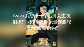 Aviva.我想干一个台湾女生.颜射极乐~超特浓·超大量连激深插.台湾.天美传媒