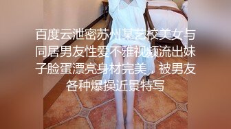 百度云泄密苏州某艺校美女与同居男友性爱不雅视频流出妹子脸蛋漂亮身材完美，被男友各种爆操近景特写