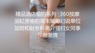 精品酒店偷拍系列❤360按摩浴缸房偷拍周末骗媳妇说单位加班和财务科离异骚妇女同事开房激情