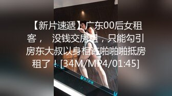 【新片速遞】广东00后女租客，❤没钱交房租，只能勾引房东大叔以身相许啪啪啪抵房租了！[34M/MP4/01:45]