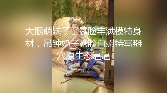 大眼萌妹子了露脸丰满模特身材，吊钟奶子露脸自慰特写掰穴原生态逼逼