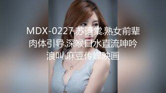 MDX-0227.苏语棠.熟女前辈肉体引导.深喉口水直流呻吟浪叫.麻豆传媒映画