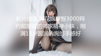 新片速递 探花鸠摩智3000网约戴眼镜的邻家精神小妹，刚满18岁圆润的胸部手感好