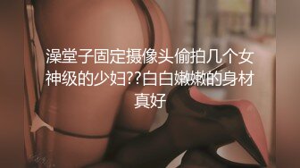 澡堂子固定摄像头偷拍几个女神级的少妇??白白嫩嫩的身材真好