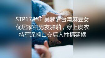 STP17851 吴梦梦台湾麻豆女优居家和男友啪啪，穿上皮衣特写深喉口交后入抽插猛操