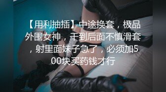 【用利抽插】中途换套，极品外围女神，干到后面不慎滑套，射里面妹子急了，必须加500块买药钱才行