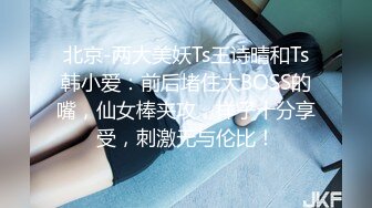 北京-两大美妖Ts王诗晴和Ts韩小爱：前后堵住大BOSS的嘴，仙女棒夹攻，样子十分享受，刺激无与伦比！