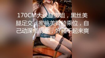 170CM大长腿御姐，黑丝美腿足交，蜜桃美臀骑乘位，自己动深插到底，好骚干起来爽翻