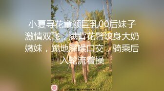 小夏寻花童颜巨乳00后妹子激情双飞，满背花臂纹身大奶嫩妹，跪地深喉口交，骑乘后入轮流着操