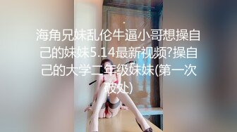 海角兄妹乱伦牛逼小哥想操自己的妹妹5.14最新视频?操自己的大学二年级妹妹(第一次破处)