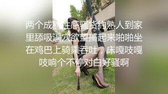 两个成熟性感骚货约熟人到家里舔吸逼穴欲望搞起来啪啪坐在鸡巴上骑乘吞吐，床嘎吱嘎吱响个不停对白好骚啊