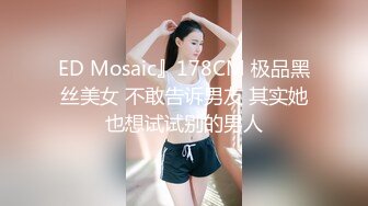 ED Mosaic』178CM 极品黑丝美女 不敢告诉男友 其实她也想试试别的男人