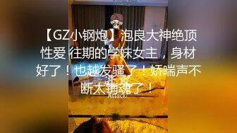 【GZ小钢炮】泡良大神绝顶性爱 往期的学妹女主，身材好了！也越发骚了！娇喘声不断太销魂了！