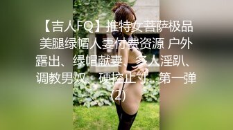 【吉人FQ】推特女菩萨极品美腿绿帽人妻付费资源 户外露出、绿帽献妻、多人淫趴、调教男奴、硬控止寸…第一弹 (2)