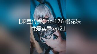 【麻豆传媒】tz-176 樱花妹性爱实录 ep21