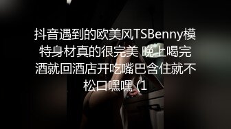 抖音遇到的欧美风TSBenny模特身材真的很完美 晚上喝完酒就回酒店开吃嘴巴含住就不松口嘿嘿 (1