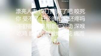 漂亮人妻 快打我 好了吧 咬死你 受不了 已经很松啦 还疼吗 不舒服 我来用劲你别动 深喉吃鸡 撅着屁屁被爆菊花 痛而快乐着