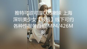 推特可欲可甜COS嫩妹 上海深圳美少女【吸酱】线下可约各种性服务自拍[MP4/426MB]