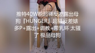 推特40W粉超骚反差露出母狗『HUNGER』超骚反差婊 多P+露出+调教+带乳环 太骚了 极品母狗