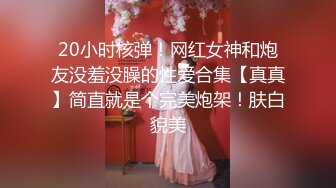 20小时核弹！网红女神和炮友没羞没臊的性爱合集【真真】简直就是个完美炮架！肤白貌美