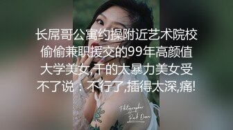 长屌哥公寓约操附近艺术院校偷偷兼职援交的99年高颜值大学美女,干的太暴力美女受不了说：不行了,插得太深,痛!