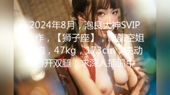 2024年8月，泡良大神SVIP新作，【狮子座】，南航空姐约炮，47kg，173cm，主动掰开双腿，求深入插逼中