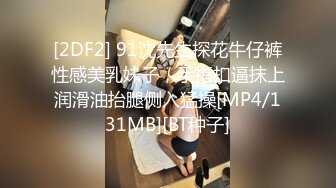 [2DF2] 91沈先生探花牛仔裤性感美乳妹子，手指扣逼抹上润滑油抬腿侧入猛操[MP4/131MB][BT种子]