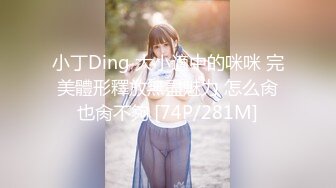 小丁Ding 大小適中的咪咪 完美體形釋放無盡魅力 怎么肏也肏不夠 [74P/281M]