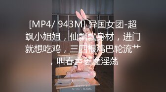 [MP4/ 943M] 异国女团-超飒小姐姐，仙飘飘身材，进门就想吃鸡，三四根鸡巴轮流艹，叫春声萎靡淫荡