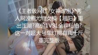 《王者级网红?女神泄密》秀人网波霸尤物女模【易阳】重出江湖?高价1VS1全裸私拍?这一对超大号车灯能有几十斤重完整版