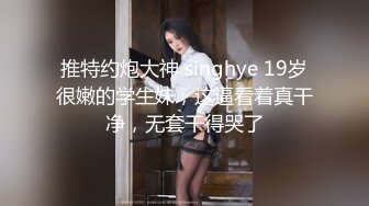 推特约炮大神 singhye 19岁很嫩的学生妹，这逼看着真干净，无套干得哭了