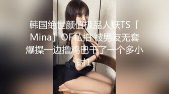 韩国绝世颜值极品人妖TS「Mina」OF私拍 被男友无套爆操一边撸鸡巴干了一个多小时1