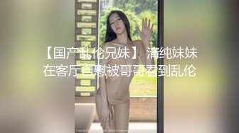 【国产乱伦兄妹】 清纯妹妹在客厅自慰被哥哥看到乱伦