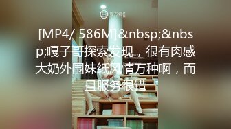 [MP4/ 586M]&nbsp;&nbsp;嘎子哥探索发现，很有肉感大奶外围妹纸风情万种啊，而且服务很错