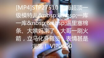 [MP4]STP27510 上海超顶一级模特儿&nbsp;&nbsp;一库一库&nbsp;&nbsp;逼里塞棉条、大姨妈来了，大哥一刷火箭，立马化身骚货，表情甚是淫荡！ VIP0600