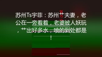 苏州Ts宇菲：苏州艹夫妻，老公在一旁看着，老婆被人妖玩，艹出好多水，喷的到处都是！