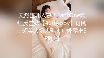 天然巨乳人妻！FansOne网红反差婊【420Abby】订阅，超美大奶大乳头户外露出3P啪啪