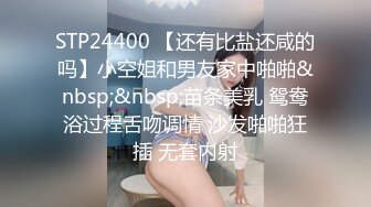 STP24400 【还有比盐还咸的吗】小空姐和男友家中啪啪&nbsp;&nbsp;苗条美乳 鸳鸯浴过程舌吻调情 沙发啪啪狂插 无套内射