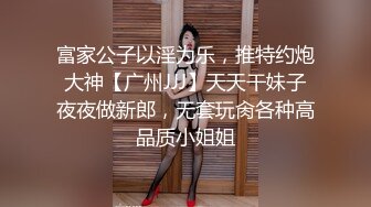 富家公子以淫为乐，推特约炮大神【广州JJJ】天天干妹子夜夜做新郎，无套玩肏各种高品质小姐姐