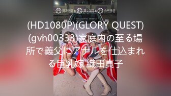 (HD1080P)(GLORY QUEST)(gvh00333)家庭内の至る場所で義父にアナルを仕込まれる巨乳嫁 織田真子