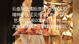 云盘高质露脸泄密！约炮实拍精神小伙【贝先生】玩肏172艺术舞蹈系00后极品女神，太生猛了床上干到浴室嗷嗷乱叫2