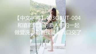 【中文字幕】403OBUT-004 和喜歡做愛的素人相約一起做愛洗澡前直接就幫我口交了