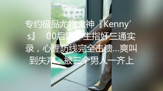 专约极品尤物大神『Kenny’s』✅00后留学生指奸三通实录，心理防线完全击溃…爽叫到失声，被三个男人一齐上