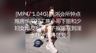 [MP4/ 1.04G] 洗浴会所钟点炮房偷拍打工族小哥下班和少妇女炮友发泄一下抠逼抠到淫水往外冒再做爱