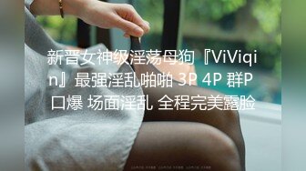 新晋女神级淫荡母狗『ViViqin』最强淫乱啪啪 3P 4P 群P 口爆 场面淫乱 全程完美露脸