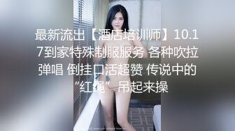 最新流出【酒店培训师】10.17到家特殊制服服务 各种吹拉弹唱 倒挂口活超赞 传说中的“红绳”吊起来操