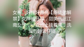 女神，好纯好漂亮【新徒弟解禁】女神被狂操，甜美气质江南女子，一直脸上挂着笑，洗澡后赶紧开插