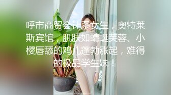 呼市商贸会计系女生，奥特莱斯宾馆，肌肤如蜻蜓芙蓉、小樱唇舔的鸡儿蓬勃涨起，难得的极品学生妹！